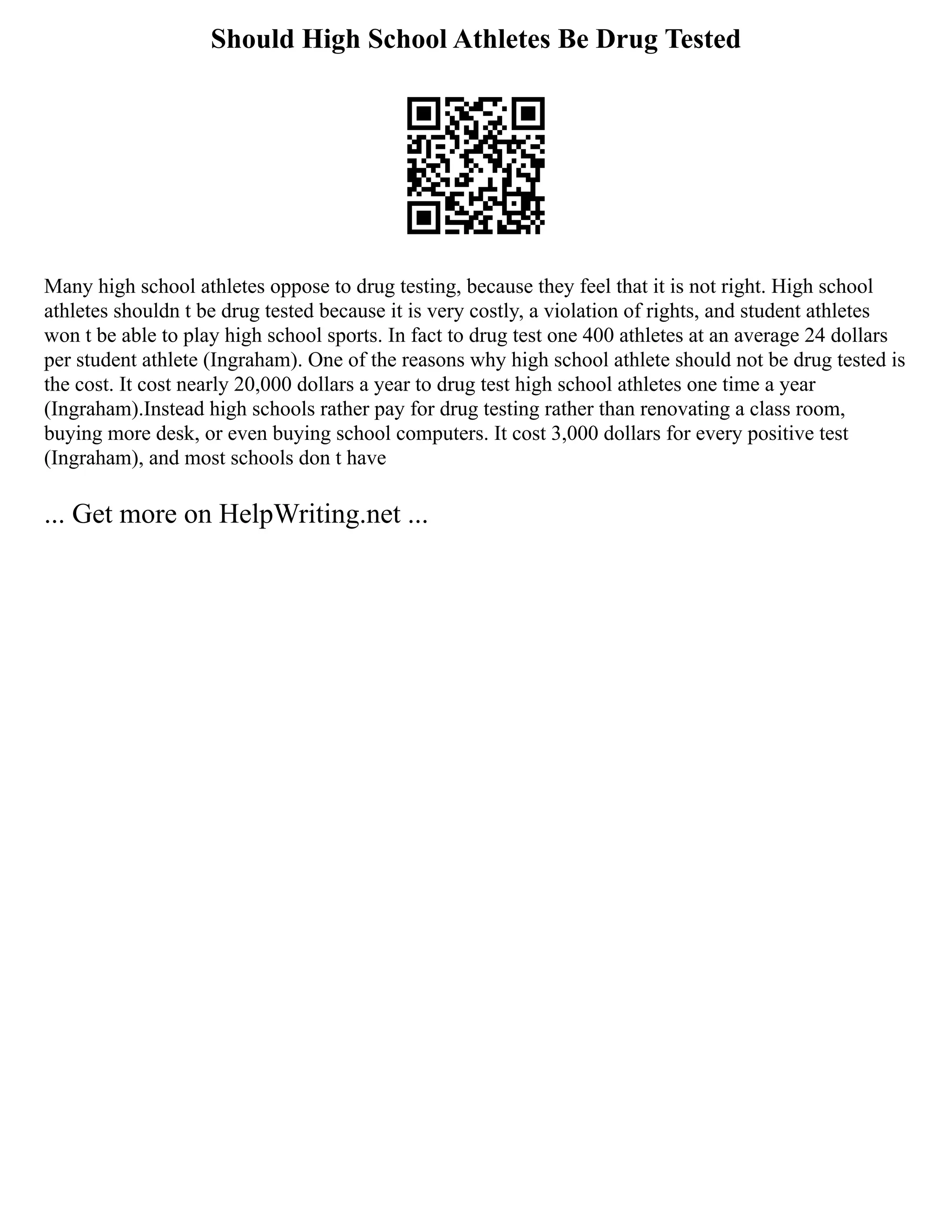 Should High School Athletes Be Drug Tested
Many high school athletes oppose to drug testing, because they feel that it is not right. High school
athletes shouldn t be drug tested because it is very costly, a violation of rights, and student athletes
won t be able to play high school sports. In fact to drug test one 400 athletes at an average 24 dollars
per student athlete (Ingraham). One of the reasons why high school athlete should not be drug tested is
the cost. It cost nearly 20,000 dollars a year to drug test high school athletes one time a year
(Ingraham).Instead high schools rather pay for drug testing rather than renovating a class room,
buying more desk, or even buying school computers. It cost 3,000 dollars for every positive test
(Ingraham), and most schools don t have
... Get more on HelpWriting.net ...
 