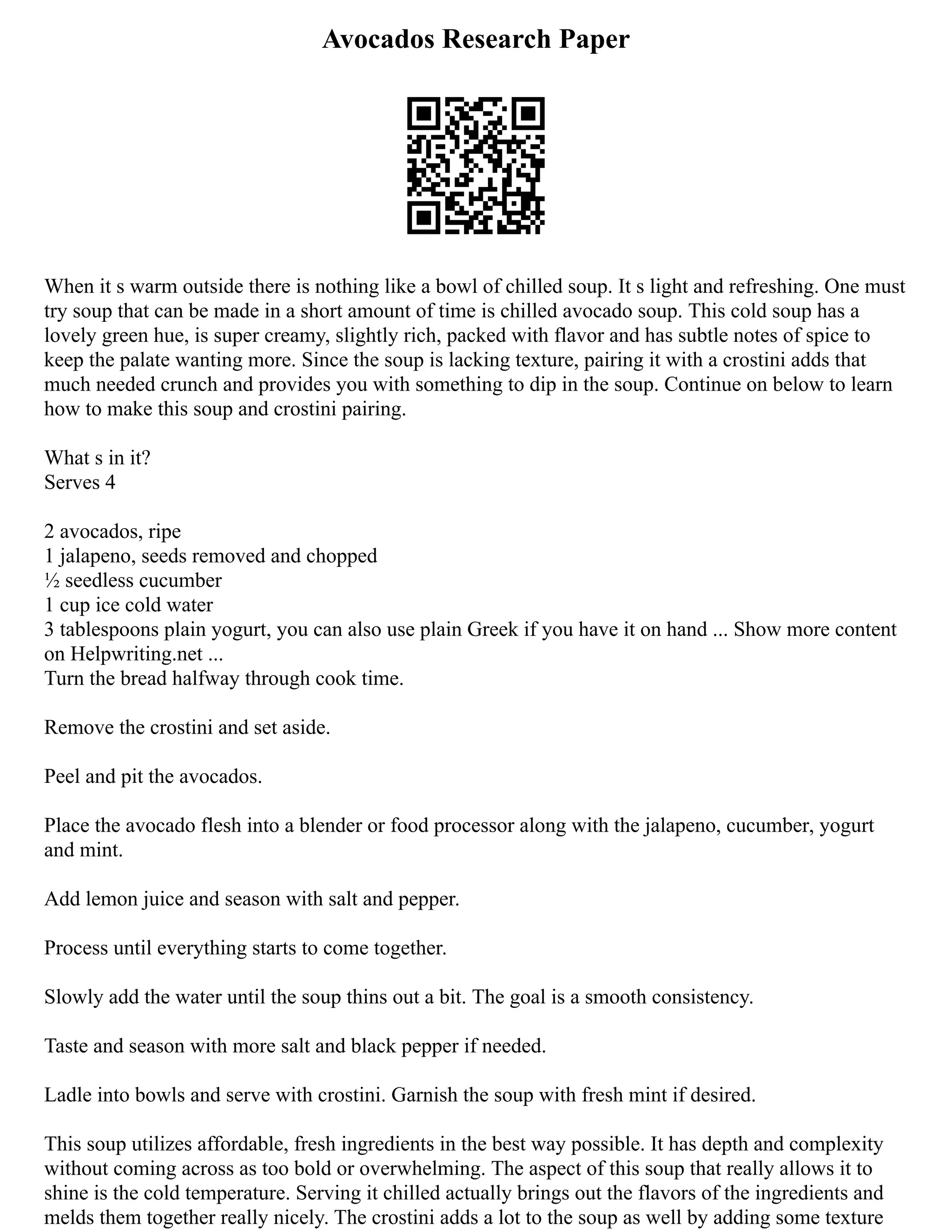 Avocados Research Paper
When it s warm outside there is nothing like a bowl of chilled soup. It s light and refreshing. One must
try soup that can be made in a short amount of time is chilled avocado soup. This cold soup has a
lovely green hue, is super creamy, slightly rich, packed with flavor and has subtle notes of spice to
keep the palate wanting more. Since the soup is lacking texture, pairing it with a crostini adds that
much needed crunch and provides you with something to dip in the soup. Continue on below to learn
how to make this soup and crostini pairing.
What s in it?
Serves 4
2 avocados, ripe
1 jalapeno, seeds removed and chopped
½ seedless cucumber
1 cup ice cold water
3 tablespoons plain yogurt, you can also use plain Greek if you have it on hand ... Show more content
on Helpwriting.net ...
Turn the bread halfway through cook time.
Remove the crostini and set aside.
Peel and pit the avocados.
Place the avocado flesh into a blender or food processor along with the jalapeno, cucumber, yogurt
and mint.
Add lemon juice and season with salt and pepper.
Process until everything starts to come together.
Slowly add the water until the soup thins out a bit. The goal is a smooth consistency.
Taste and season with more salt and black pepper if needed.
Ladle into bowls and serve with crostini. Garnish the soup with fresh mint if desired.
This soup utilizes affordable, fresh ingredients in the best way possible. It has depth and complexity
without coming across as too bold or overwhelming. The aspect of this soup that really allows it to
shine is the cold temperature. Serving it chilled actually brings out the flavors of the ingredients and
melds them together really nicely. The crostini adds a lot to the soup as well by adding some texture
 