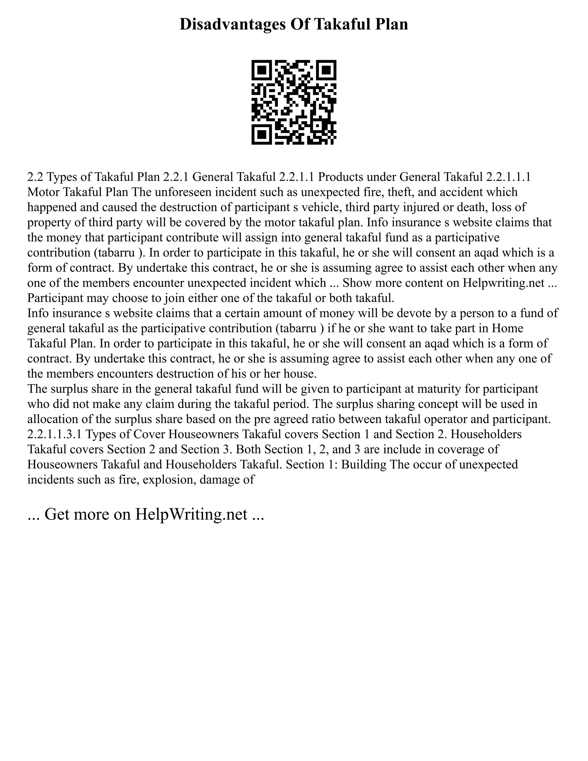 Disadvantages Of Takaful Plan
2.2 Types of Takaful Plan 2.2.1 General Takaful 2.2.1.1 Products under General Takaful 2.2.1.1.1
Motor Takaful Plan The unforeseen incident such as unexpected fire, theft, and accident which
happened and caused the destruction of participant s vehicle, third party injured or death, loss of
property of third party will be covered by the motor takaful plan. Info insurance s website claims that
the money that participant contribute will assign into general takaful fund as a participative
contribution (tabarru ). In order to participate in this takaful, he or she will consent an aqad which is a
form of contract. By undertake this contract, he or she is assuming agree to assist each other when any
one of the members encounter unexpected incident which ... Show more content on Helpwriting.net ...
Participant may choose to join either one of the takaful or both takaful.
Info insurance s website claims that a certain amount of money will be devote by a person to a fund of
general takaful as the participative contribution (tabarru ) if he or she want to take part in Home
Takaful Plan. In order to participate in this takaful, he or she will consent an aqad which is a form of
contract. By undertake this contract, he or she is assuming agree to assist each other when any one of
the members encounters destruction of his or her house.
The surplus share in the general takaful fund will be given to participant at maturity for participant
who did not make any claim during the takaful period. The surplus sharing concept will be used in
allocation of the surplus share based on the pre agreed ratio between takaful operator and participant.
2.2.1.1.3.1 Types of Cover Houseowners Takaful covers Section 1 and Section 2. Householders
Takaful covers Section 2 and Section 3. Both Section 1, 2, and 3 are include in coverage of
Houseowners Takaful and Householders Takaful. Section 1: Building The occur of unexpected
incidents such as fire, explosion, damage of
... Get more on HelpWriting.net ...
 
