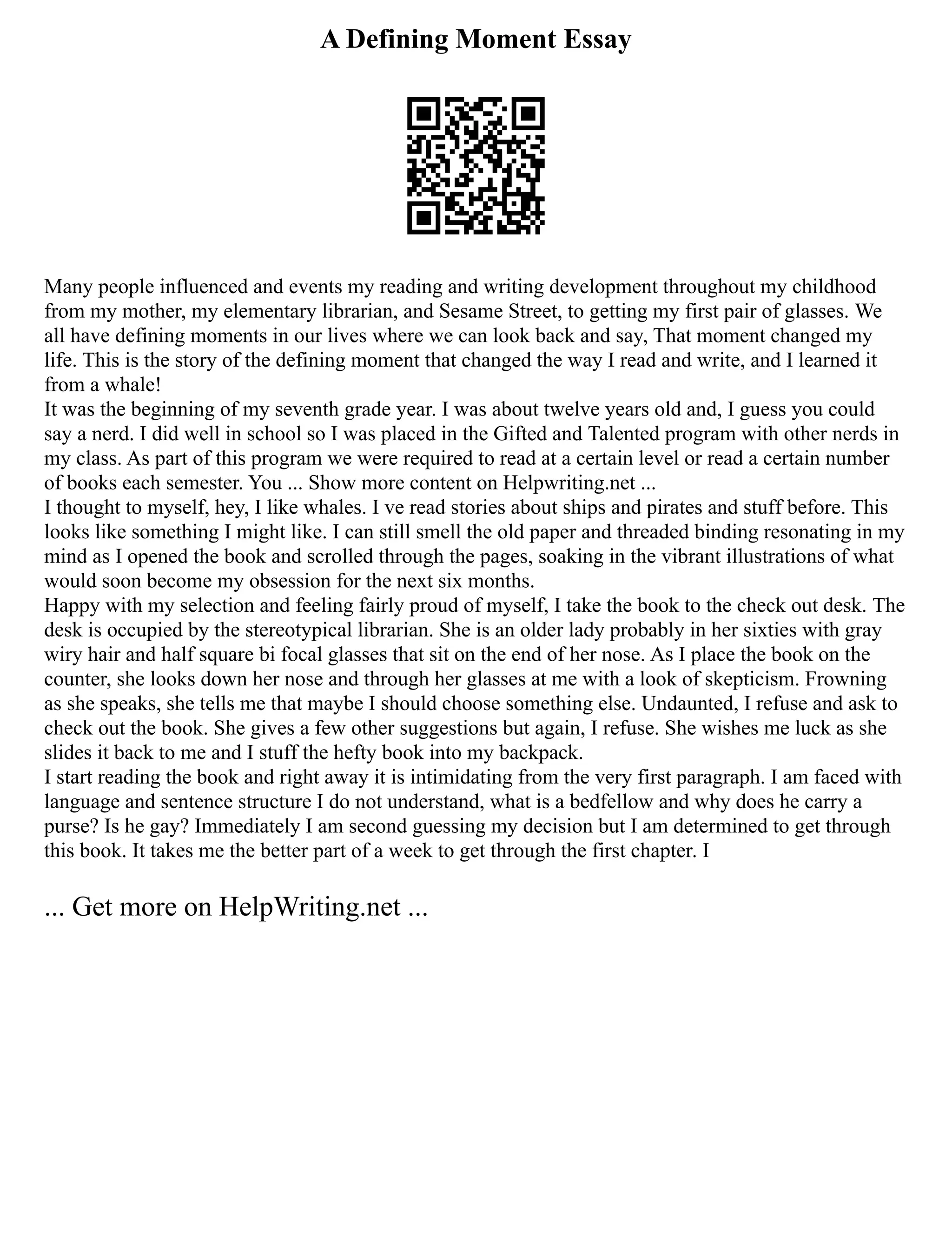 A Defining Moment Essay
Many people influenced and events my reading and writing development throughout my childhood
from my mother, my elementary librarian, and Sesame Street, to getting my first pair of glasses. We
all have defining moments in our lives where we can look back and say, That moment changed my
life. This is the story of the defining moment that changed the way I read and write, and I learned it
from a whale!
It was the beginning of my seventh grade year. I was about twelve years old and, I guess you could
say a nerd. I did well in school so I was placed in the Gifted and Talented program with other nerds in
my class. As part of this program we were required to read at a certain level or read a certain number
of books each semester. You ... Show more content on Helpwriting.net ...
I thought to myself, hey, I like whales. I ve read stories about ships and pirates and stuff before. This
looks like something I might like. I can still smell the old paper and threaded binding resonating in my
mind as I opened the book and scrolled through the pages, soaking in the vibrant illustrations of what
would soon become my obsession for the next six months.
Happy with my selection and feeling fairly proud of myself, I take the book to the check out desk. The
desk is occupied by the stereotypical librarian. She is an older lady probably in her sixties with gray
wiry hair and half square bi focal glasses that sit on the end of her nose. As I place the book on the
counter, she looks down her nose and through her glasses at me with a look of skepticism. Frowning
as she speaks, she tells me that maybe I should choose something else. Undaunted, I refuse and ask to
check out the book. She gives a few other suggestions but again, I refuse. She wishes me luck as she
slides it back to me and I stuff the hefty book into my backpack.
I start reading the book and right away it is intimidating from the very first paragraph. I am faced with
language and sentence structure I do not understand, what is a bedfellow and why does he carry a
purse? Is he gay? Immediately I am second guessing my decision but I am determined to get through
this book. It takes me the better part of a week to get through the first chapter. I
... Get more on HelpWriting.net ...
 