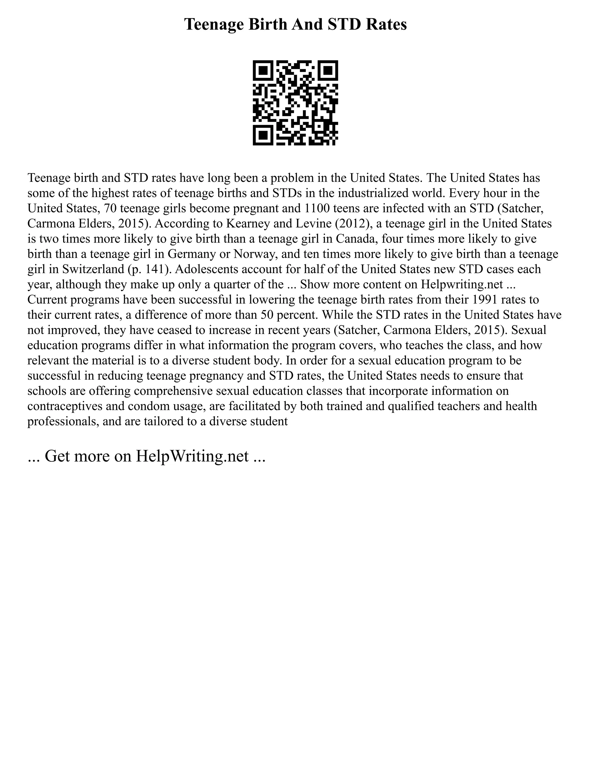 Teenage Birth And STD Rates
Teenage birth and STD rates have long been a problem in the United States. The United States has
some of the highest rates of teenage births and STDs in the industrialized world. Every hour in the
United States, 70 teenage girls become pregnant and 1100 teens are infected with an STD (Satcher,
Carmona Elders, 2015). According to Kearney and Levine (2012), a teenage girl in the United States
is two times more likely to give birth than a teenage girl in Canada, four times more likely to give
birth than a teenage girl in Germany or Norway, and ten times more likely to give birth than a teenage
girl in Switzerland (p. 141). Adolescents account for half of the United States new STD cases each
year, although they make up only a quarter of the ... Show more content on Helpwriting.net ...
Current programs have been successful in lowering the teenage birth rates from their 1991 rates to
their current rates, a difference of more than 50 percent. While the STD rates in the United States have
not improved, they have ceased to increase in recent years (Satcher, Carmona Elders, 2015). Sexual
education programs differ in what information the program covers, who teaches the class, and how
relevant the material is to a diverse student body. In order for a sexual education program to be
successful in reducing teenage pregnancy and STD rates, the United States needs to ensure that
schools are offering comprehensive sexual education classes that incorporate information on
contraceptives and condom usage, are facilitated by both trained and qualified teachers and health
professionals, and are tailored to a diverse student
... Get more on HelpWriting.net ...
 