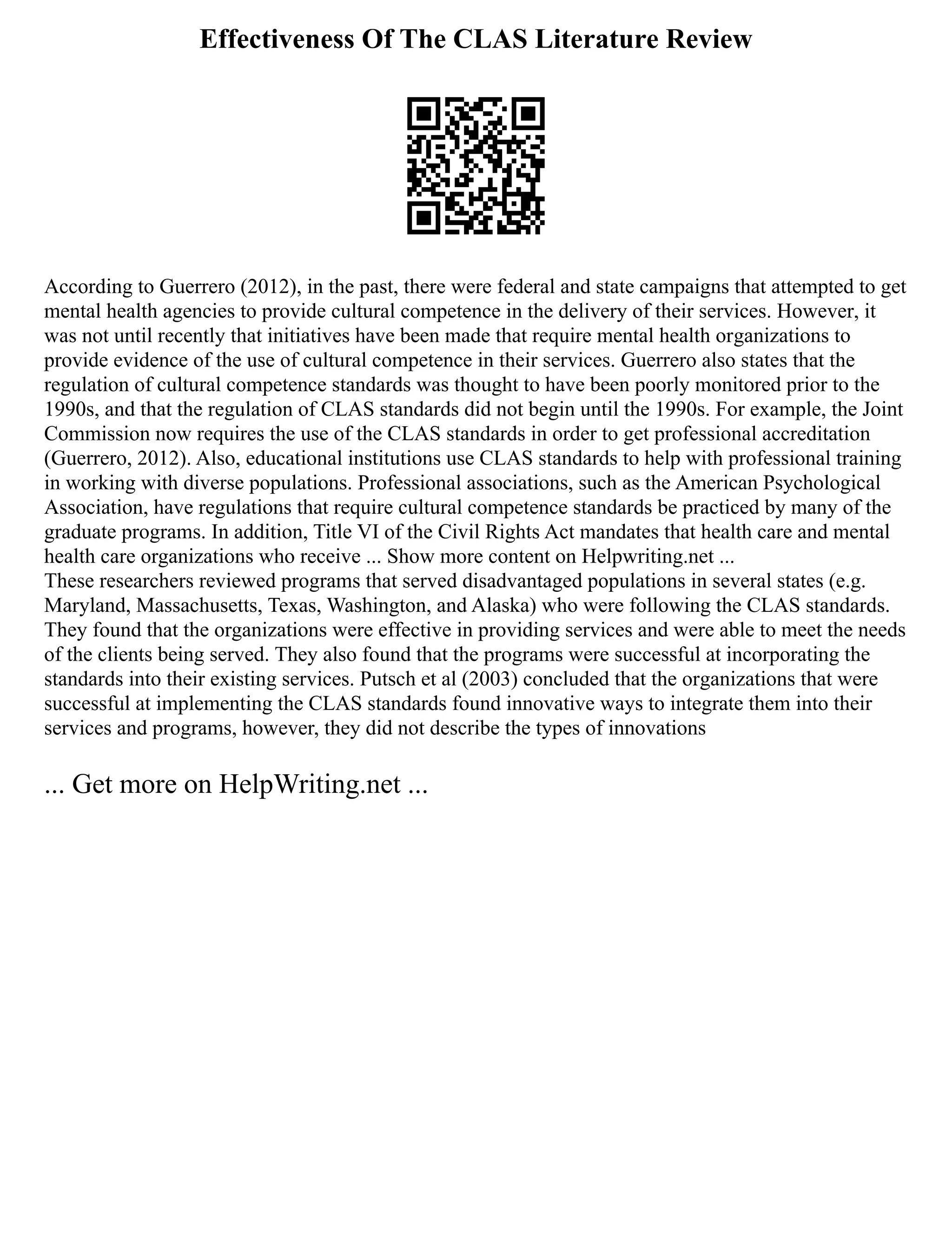 Effectiveness Of The CLAS Literature Review
According to Guerrero (2012), in the past, there were federal and state campaigns that attempted to get
mental health agencies to provide cultural competence in the delivery of their services. However, it
was not until recently that initiatives have been made that require mental health organizations to
provide evidence of the use of cultural competence in their services. Guerrero also states that the
regulation of cultural competence standards was thought to have been poorly monitored prior to the
1990s, and that the regulation of CLAS standards did not begin until the 1990s. For example, the Joint
Commission now requires the use of the CLAS standards in order to get professional accreditation
(Guerrero, 2012). Also, educational institutions use CLAS standards to help with professional training
in working with diverse populations. Professional associations, such as the American Psychological
Association, have regulations that require cultural competence standards be practiced by many of the
graduate programs. In addition, Title VI of the Civil Rights Act mandates that health care and mental
health care organizations who receive ... Show more content on Helpwriting.net ...
These researchers reviewed programs that served disadvantaged populations in several states (e.g.
Maryland, Massachusetts, Texas, Washington, and Alaska) who were following the CLAS standards.
They found that the organizations were effective in providing services and were able to meet the needs
of the clients being served. They also found that the programs were successful at incorporating the
standards into their existing services. Putsch et al (2003) concluded that the organizations that were
successful at implementing the CLAS standards found innovative ways to integrate them into their
services and programs, however, they did not describe the types of innovations
... Get more on HelpWriting.net ...
 