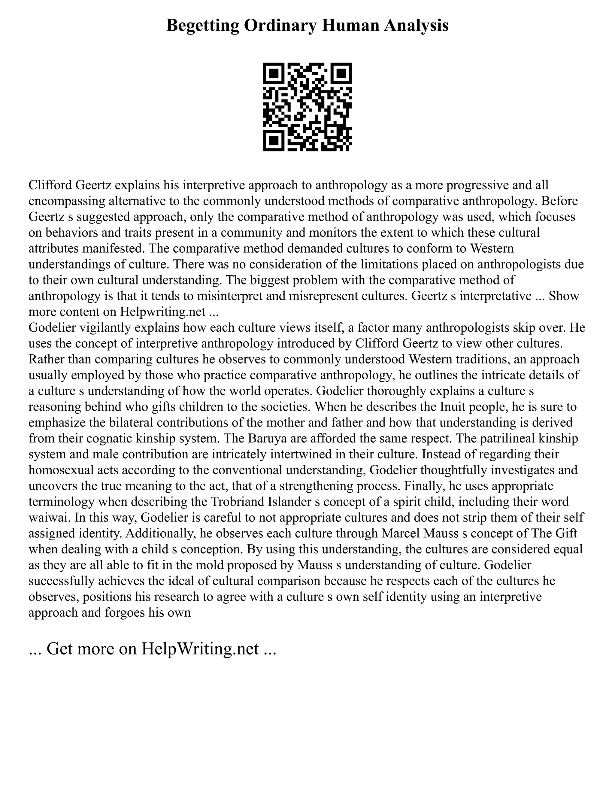Begetting Ordinary Human Analysis
Clifford Geertz explains his interpretive approach to anthropology as a more progressive and all
encompassing alternative to the commonly understood methods of comparative anthropology. Before
Geertz s suggested approach, only the comparative method of anthropology was used, which focuses
on behaviors and traits present in a community and monitors the extent to which these cultural
attributes manifested. The comparative method demanded cultures to conform to Western
understandings of culture. There was no consideration of the limitations placed on anthropologists due
to their own cultural understanding. The biggest problem with the comparative method of
anthropology is that it tends to misinterpret and misrepresent cultures. Geertz s interpretative ... Show
more content on Helpwriting.net ...
Godelier vigilantly explains how each culture views itself, a factor many anthropologists skip over. He
uses the concept of interpretive anthropology introduced by Clifford Geertz to view other cultures.
Rather than comparing cultures he observes to commonly understood Western traditions, an approach
usually employed by those who practice comparative anthropology, he outlines the intricate details of
a culture s understanding of how the world operates. Godelier thoroughly explains a culture s
reasoning behind who gifts children to the societies. When he describes the Inuit people, he is sure to
emphasize the bilateral contributions of the mother and father and how that understanding is derived
from their cognatic kinship system. The Baruya are afforded the same respect. The patrilineal kinship
system and male contribution are intricately intertwined in their culture. Instead of regarding their
homosexual acts according to the conventional understanding, Godelier thoughtfully investigates and
uncovers the true meaning to the act, that of a strengthening process. Finally, he uses appropriate
terminology when describing the Trobriand Islander s concept of a spirit child, including their word
waiwai. In this way, Godelier is careful to not appropriate cultures and does not strip them of their self
assigned identity. Additionally, he observes each culture through Marcel Mauss s concept of The Gift
when dealing with a child s conception. By using this understanding, the cultures are considered equal
as they are all able to fit in the mold proposed by Mauss s understanding of culture. Godelier
successfully achieves the ideal of cultural comparison because he respects each of the cultures he
observes, positions his research to agree with a culture s own self identity using an interpretive
approach and forgoes his own
... Get more on HelpWriting.net ...
 