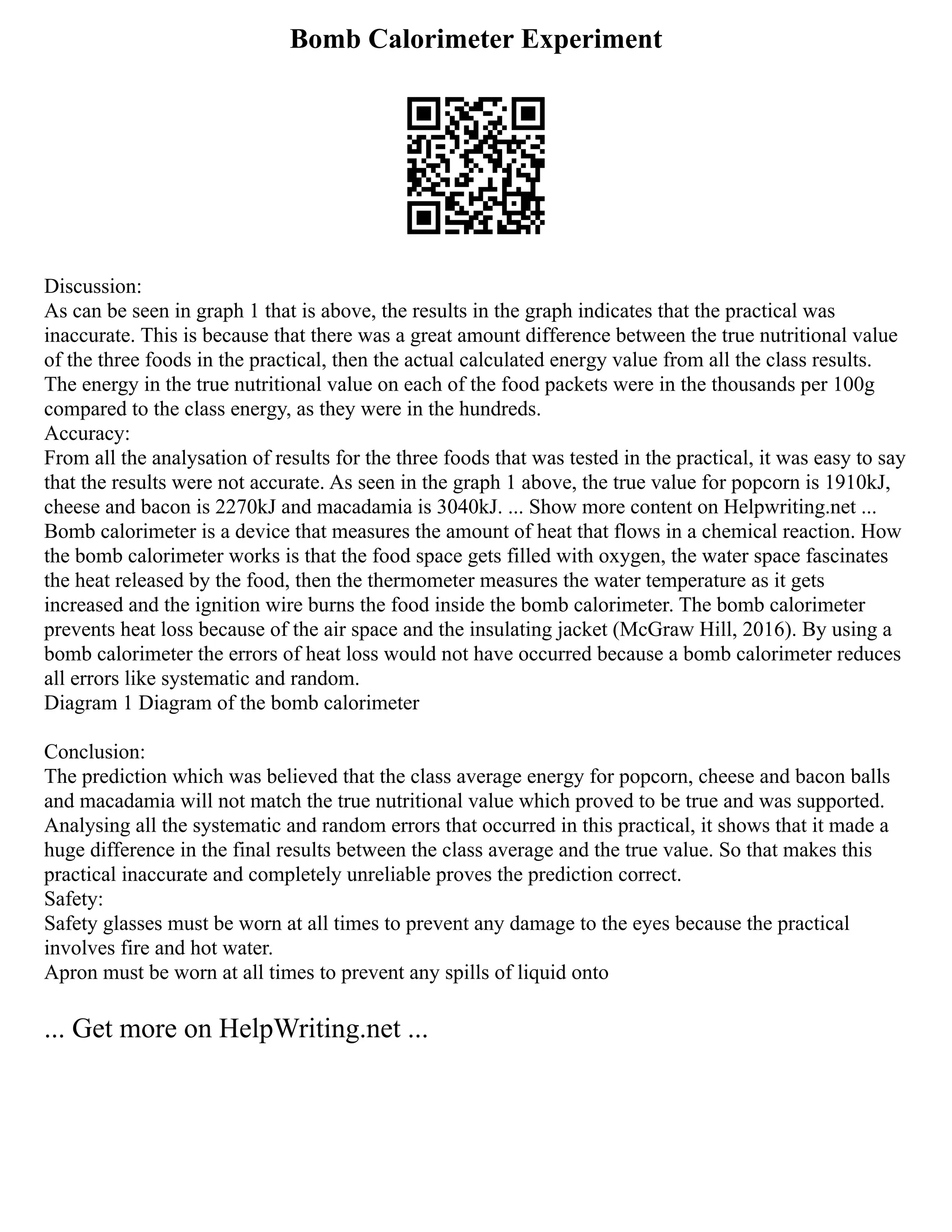 Bomb Calorimeter Experiment
Discussion:
As can be seen in graph 1 that is above, the results in the graph indicates that the practical was
inaccurate. This is because that there was a great amount difference between the true nutritional value
of the three foods in the practical, then the actual calculated energy value from all the class results.
The energy in the true nutritional value on each of the food packets were in the thousands per 100g
compared to the class energy, as they were in the hundreds.
Accuracy:
From all the analysation of results for the three foods that was tested in the practical, it was easy to say
that the results were not accurate. As seen in the graph 1 above, the true value for popcorn is 1910kJ,
cheese and bacon is 2270kJ and macadamia is 3040kJ. ... Show more content on Helpwriting.net ...
Bomb calorimeter is a device that measures the amount of heat that flows in a chemical reaction. How
the bomb calorimeter works is that the food space gets filled with oxygen, the water space fascinates
the heat released by the food, then the thermometer measures the water temperature as it gets
increased and the ignition wire burns the food inside the bomb calorimeter. The bomb calorimeter
prevents heat loss because of the air space and the insulating jacket (McGraw Hill, 2016). By using a
bomb calorimeter the errors of heat loss would not have occurred because a bomb calorimeter reduces
all errors like systematic and random.
Diagram 1 Diagram of the bomb calorimeter
Conclusion:
The prediction which was believed that the class average energy for popcorn, cheese and bacon balls
and macadamia will not match the true nutritional value which proved to be true and was supported.
Analysing all the systematic and random errors that occurred in this practical, it shows that it made a
huge difference in the final results between the class average and the true value. So that makes this
practical inaccurate and completely unreliable proves the prediction correct.
Safety:
Safety glasses must be worn at all times to prevent any damage to the eyes because the practical
involves fire and hot water.
Apron must be worn at all times to prevent any spills of liquid onto
... Get more on HelpWriting.net ...
 