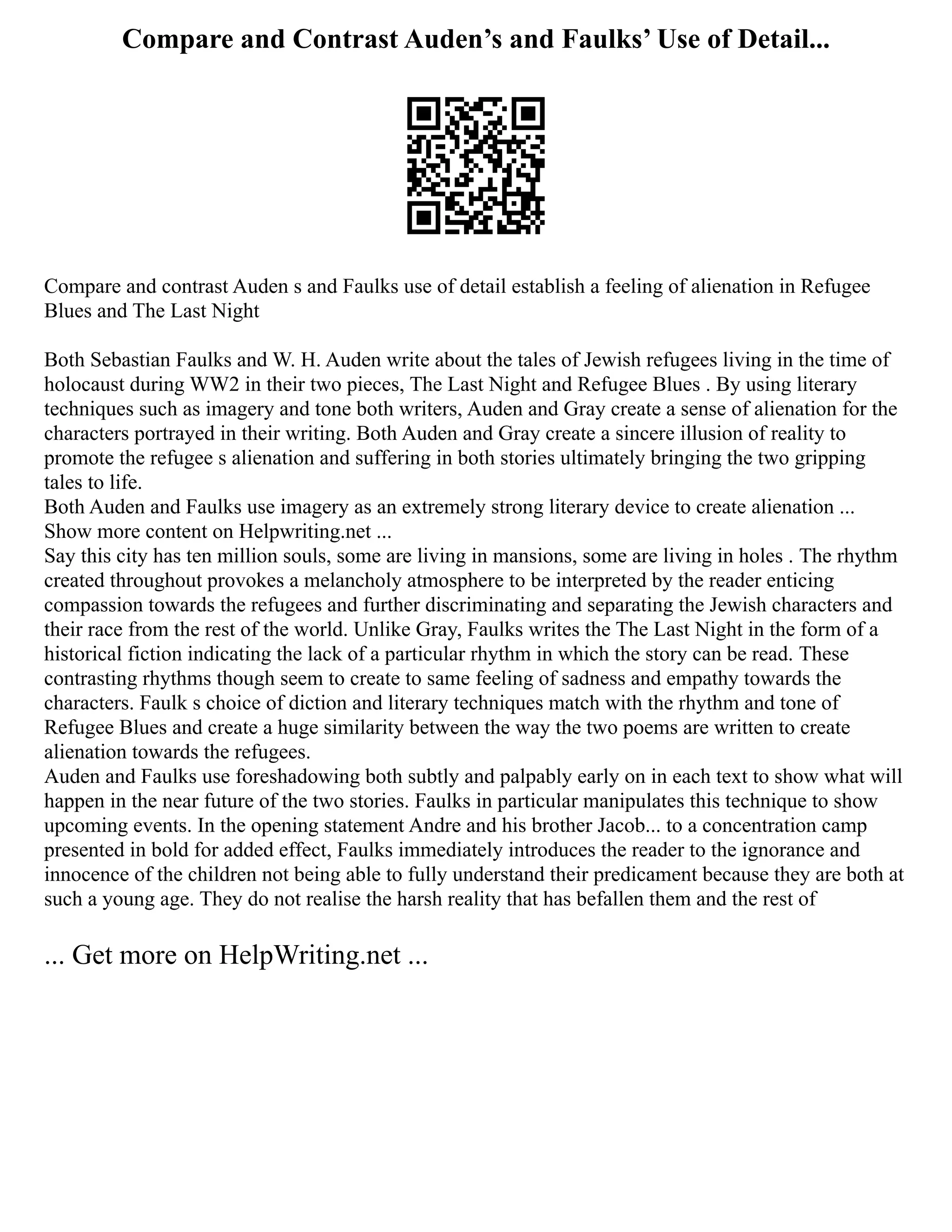Compare and Contrast Auden’s and Faulks’ Use of Detail...
Compare and contrast Auden s and Faulks use of detail establish a feeling of alienation in Refugee
Blues and The Last Night
Both Sebastian Faulks and W. H. Auden write about the tales of Jewish refugees living in the time of
holocaust during WW2 in their two pieces, The Last Night and Refugee Blues . By using literary
techniques such as imagery and tone both writers, Auden and Gray create a sense of alienation for the
characters portrayed in their writing. Both Auden and Gray create a sincere illusion of reality to
promote the refugee s alienation and suffering in both stories ultimately bringing the two gripping
tales to life.
Both Auden and Faulks use imagery as an extremely strong literary device to create alienation ...
Show more content on Helpwriting.net ...
Say this city has ten million souls, some are living in mansions, some are living in holes . The rhythm
created throughout provokes a melancholy atmosphere to be interpreted by the reader enticing
compassion towards the refugees and further discriminating and separating the Jewish characters and
their race from the rest of the world. Unlike Gray, Faulks writes the The Last Night in the form of a
historical fiction indicating the lack of a particular rhythm in which the story can be read. These
contrasting rhythms though seem to create to same feeling of sadness and empathy towards the
characters. Faulk s choice of diction and literary techniques match with the rhythm and tone of
Refugee Blues and create a huge similarity between the way the two poems are written to create
alienation towards the refugees.
Auden and Faulks use foreshadowing both subtly and palpably early on in each text to show what will
happen in the near future of the two stories. Faulks in particular manipulates this technique to show
upcoming events. In the opening statement Andre and his brother Jacob... to a concentration camp
presented in bold for added effect, Faulks immediately introduces the reader to the ignorance and
innocence of the children not being able to fully understand their predicament because they are both at
such a young age. They do not realise the harsh reality that has befallen them and the rest of
... Get more on HelpWriting.net ...
 