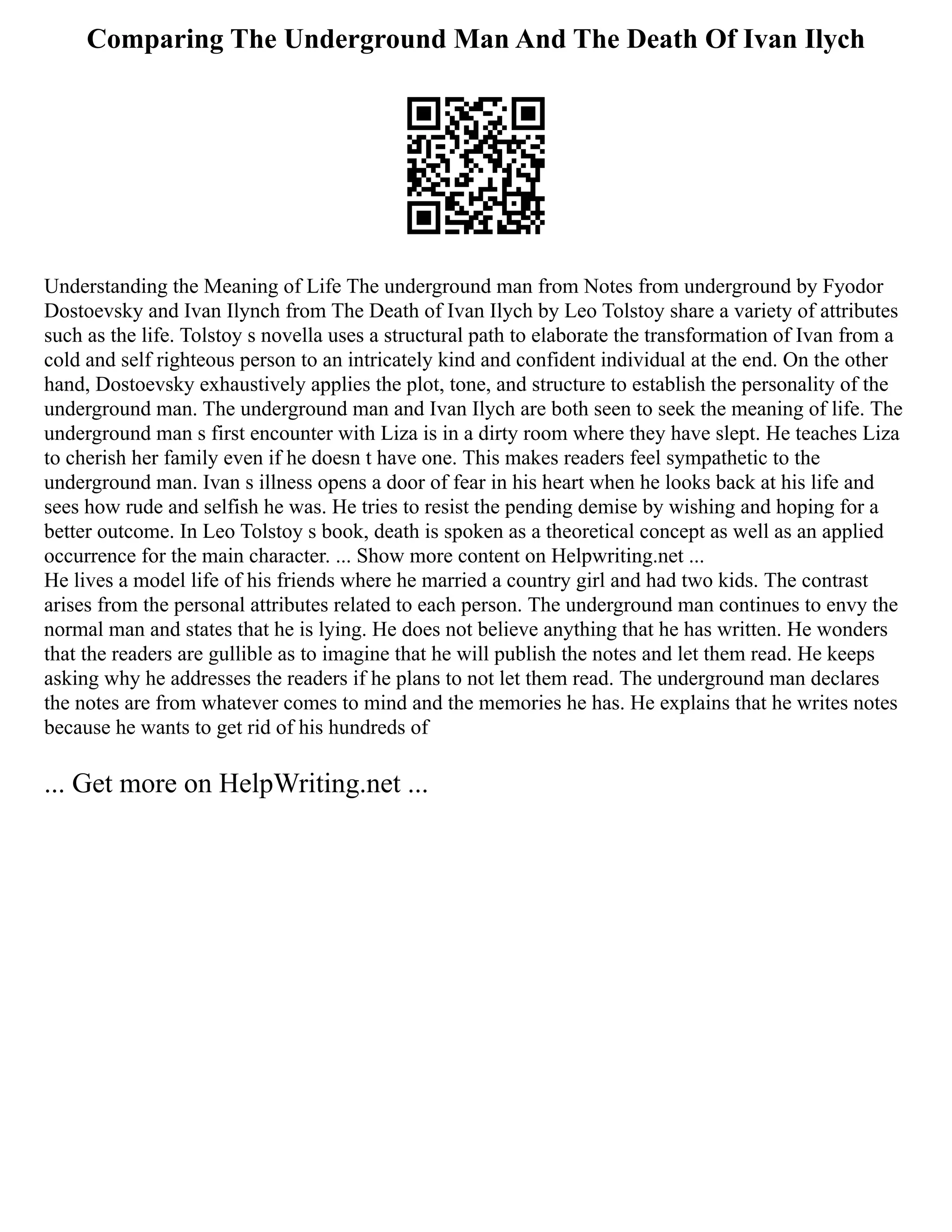Comparing The Underground Man And The Death Of Ivan Ilych
Understanding the Meaning of Life The underground man from Notes from underground by Fyodor
Dostoevsky and Ivan Ilynch from The Death of Ivan Ilych by Leo Tolstoy share a variety of attributes
such as the life. Tolstoy s novella uses a structural path to elaborate the transformation of Ivan from a
cold and self righteous person to an intricately kind and confident individual at the end. On the other
hand, Dostoevsky exhaustively applies the plot, tone, and structure to establish the personality of the
underground man. The underground man and Ivan Ilych are both seen to seek the meaning of life. The
underground man s first encounter with Liza is in a dirty room where they have slept. He teaches Liza
to cherish her family even if he doesn t have one. This makes readers feel sympathetic to the
underground man. Ivan s illness opens a door of fear in his heart when he looks back at his life and
sees how rude and selfish he was. He tries to resist the pending demise by wishing and hoping for a
better outcome. In Leo Tolstoy s book, death is spoken as a theoretical concept as well as an applied
occurrence for the main character. ... Show more content on Helpwriting.net ...
He lives a model life of his friends where he married a country girl and had two kids. The contrast
arises from the personal attributes related to each person. The underground man continues to envy the
normal man and states that he is lying. He does not believe anything that he has written. He wonders
that the readers are gullible as to imagine that he will publish the notes and let them read. He keeps
asking why he addresses the readers if he plans to not let them read. The underground man declares
the notes are from whatever comes to mind and the memories he has. He explains that he writes notes
because he wants to get rid of his hundreds of
... Get more on HelpWriting.net ...
 