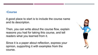 •Course
A good place to start is to include the course name
and its description.
Then, you can write about the course flow, explain
reasons you had for taking this course, and tell
readers what you learned from it.
Since it is a paper about reflection, express your
opinion, supporting it with examples from the
course.
 
