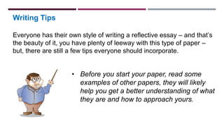 Writing Tips
Everyone has their own style of writing a reflective essay – and that’s
the beauty of it, you have plenty of leeway with this type of paper –
but, there are still a few tips everyone should incorporate.
• Before you start your paper, read some
examples of other papers, they will likely
help you get a better understanding of what
they are and how to approach yours.
 