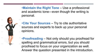 •Maintain the Right Tone – Use a professional
and academic tone—even though the writing is
personal.
•Cite Your Sources – Try to cite authoritative
sources and experts to back up your personal
opinions.
•Proofreading – Not only should you proofread for
spelling and grammatical errors, but you should
proofread to focus on your organization as well.
Answer the question presented in the introduction.
 