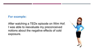 For example:
After watching a TEDx episode on Wim Hof,
I was able to reevaluate my preconceived
notions about the negative effects of cold
exposure.
 