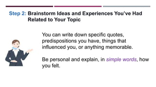 Step 2: Brainstorm Ideas and Experiences You’ve Had
Related to Your Topic
You can write down specific quotes,
predispositions you have, things that
influenced you, or anything memorable.
Be personal and explain, in simple words, how
you felt.
 