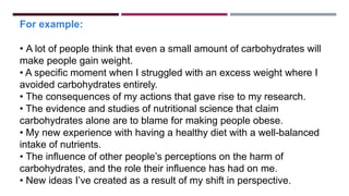 For example:
• A lot of people think that even a small amount of carbohydrates will
make people gain weight.
• A specific moment when I struggled with an excess weight where I
avoided carbohydrates entirely.
• The consequences of my actions that gave rise to my research.
• The evidence and studies of nutritional science that claim
carbohydrates alone are to blame for making people obese.
• My new experience with having a healthy diet with a well-balanced
intake of nutrients.
• The influence of other people’s perceptions on the harm of
carbohydrates, and the role their influence has had on me.
• New ideas I’ve created as a result of my shift in perspective.
 