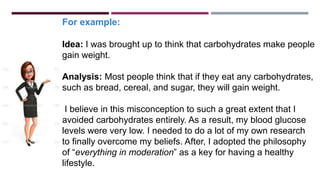 For example:
Idea: I was brought up to think that carbohydrates make people
gain weight.
Analysis: Most people think that if they eat any carbohydrates,
such as bread, cereal, and sugar, they will gain weight.
I believe in this misconception to such a great extent that I
avoided carbohydrates entirely. As a result, my blood glucose
levels were very low. I needed to do a lot of my own research
to finally overcome my beliefs. After, I adopted the philosophy
of “everything in moderation” as a key for having a healthy
lifestyle.
 