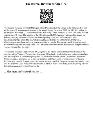 The Internal Revenue Service ( Irs )
The Internal Revenue Service (IRS) is part of the Department of the United States Treasury. It is one
of the most efficient tax administrators in the world. During fiscal year 2012, the IRS $2.5 trillion in
revenue and processed 237 million tax returns. For every $100 it collected in fiscal year 2012, the IRS
spent a mere 48 cents. The mission of the IRS is to provide U.S. taxpayers a top quality service by
helping them pay their taxes, enforce the laws regarding taxes, and assist taxpayers with
understanding their taxes. The IRS values integrity and fairness for all taxpayers. In the U.S.,
Congress passes tax laws and taxpayers are required to comply. The taxpayer s role is to understand
his/her tax obligations and meet them. The IRS role is to help taxpayers be compliant and pursue those
who do not pay their fair share.
The Internal Revenue Code, section 7801, organizes the IRS to carry out the responsibilities of the
secretary of the Treasury. The secretary is granted full authority to administer and enforce the tax laws
and has the power to create the agency (IRS) to enforce those laws. In 1862, President Lincoln and
Congress created an income tax to pay war expenses and the position of commissioner of Internal
Revenue was created. Ten years later, the income tax was repealed. Congress reenacted the tax in 1894
and the Supreme Court ruled it unconstitutional in 1895. It wasn t until 1913, when Wyoming ratified
the 16th Amendment (giving Congress the
... Get more on HelpWriting.net ...
 