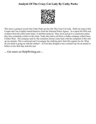 Analysis Of The Crazy Cat Lady By Cathy Parks
This story is going to reveal why Cathy Parks got her title The Crazy Cat Lady . Hello my name Carly
Cooper and I am a highly trained detective from the National Police Agency . In a report the NPA uses
evidence from the crime seem study s it and then analyzes. They never just go to a conclusion unless
they have somebody confess to the crime. Today they had a call from a clothes company called Fancy
Clothes Wear . The company said sir, My costumers always come back with the complaint of this stirs
up my animals. This is awkward and I investigate the clothing and it feels like regular fox fur. What
do you think is going on with the clothes? . At First they thought it was a normal way for an animal to
behave to fur, then they took the case
... Get more on HelpWriting.net ...
 
