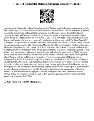 How Did Kasushika Hokusai Influence Japanese Culture
Japanese artist Katsushika Hokusai helped expose the Western world to Japanese customs and beliefs.
His crucial impact on culture and art can be attributed to his notable and familiar depictions of Japan s
geography, architecture, and people that surrounded him. Hokusai s unique blend of traditional
Japanese methods and Western mediums made his work a source of inspiration for many European
artists during the Impressionism era such as Van Gogh, Monet, and Degas. Katsushika Hokusai, best
known for his print of a large wave gracefully swallowing a fishing boat called The Great Wave Off
Kanagawa , is arguably one of the most influential artists of the 19th century. His work can be viewed
in prestigious museums like The Metropolitan Museum of ... Show more content on Helpwriting.net ...
However, throughout the 19th century, the influence of artists like Hokusai, Utamaro, and Hiroshige
helped transform the former taboo into an appreciation for this cornerstone of Japanese culture. While
ukiyo e was a strength of Hokusai s, it wasn t the only style of art he was trained in. While studying
under Shunsho, he also attended lessons from Yusen, an artist from the Kano school who taught him
about Western style art and the use of perspective. These experiences shaped Hokusai into an
exceptional artist and woodworker, but probably would not have been possible if he had been born in
another country, showing the significant impact relative location can have. Relative location, defined
as a point or place in relation to another point or place , played a significant role in Hokusai s career
throughout his life. For example, because of the large distance between where Japan is located relative
to where Europe is located, it was hard for Hokusai to share his artistic ideas outside of his home
country. In addition to the issue of physical distance, during the early 1800 s Japan was under a
foreign policy called sakoku, which allowed no foreigner or Japanese person to enter or leave the
country on penalty of death. This
... Get more on HelpWriting.net ...
 