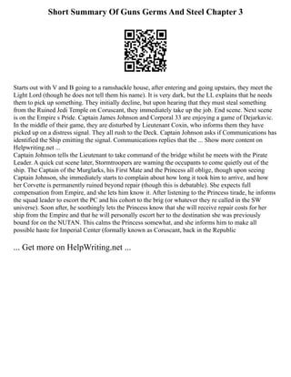 Short Summary Of Guns Germs And Steel Chapter 3
Starts out with V and B going to a ramshackle house, after entering and going upstairs, they meet the
Light Lord (though he does not tell them his name). It is very dark, but the LL explains that he needs
them to pick up something. They initially decline, but upon hearing that they must steal something
from the Ruined Jedi Temple on Coruscant, they immediately take up the job. End scene. Next scene
is on the Empire s Pride. Captain James Johnson and Corporal 33 are enjoying a game of Dejarkavic.
In the middle of their game, they are disturbed by Lieutenant Coxin, who informs them they have
picked up on a distress signal. They all rush to the Deck. Captain Johnson asks if Communications has
identified the Ship emitting the signal. Communications replies that the ... Show more content on
Helpwriting.net ...
Captain Johnson tells the Lieutenant to take command of the bridge whilst he meets with the Pirate
Leader. A quick cut scene later, Stormtroopers are warning the occupants to come quietly out of the
ship. The Captain of the Murglarks, his First Mate and the Princess all oblige, though upon seeing
Captain Johnson, she immediately starts to complain about how long it took him to arrive, and how
her Corvette is permanently ruined beyond repair (though this is debatable). She expects full
compensation from Empire, and she lets him know it. After listening to the Princess tirade, he informs
the squad leader to escort the PC and his cohort to the brig (or whatever they re called in the SW
universe). Soon after, he soothingly lets the Princess know that she will receive repair costs for her
ship from the Empire and that he will personally escort her to the destination she was previously
bound for on the NUTAN. This calms the Princess somewhat, and she informs him to make all
possible haste for Imperial Center (formally known as Coruscant, back in the Republic
... Get more on HelpWriting.net ...
 