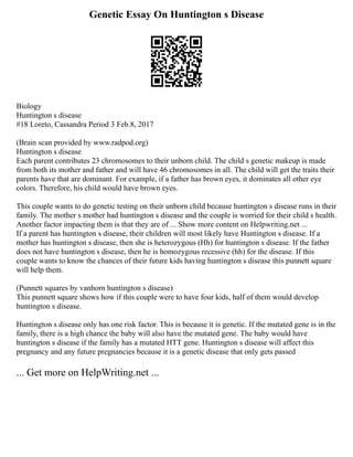 Genetic Essay On Huntington s Disease
Biology
Huntington s disease
#18 Loreto, Cassandra Period 3 Feb.8, 2017
(Brain scan provided by www.radpod.org)
Huntington s disease
Each parent contributes 23 chromosomes to their unborn child. The child s genetic makeup is made
from both its mother and father and will have 46 chromosomes in all. The child will get the traits their
parents have that are dominant. For example, if a father has brown eyes, it dominates all other eye
colors. Therefore, his child would have brown eyes.
This couple wants to do genetic testing on their unborn child because huntington s disease runs in their
family. The mother s mother had huntington s disease and the couple is worried for their child s health.
Another factor impacting them is that they are of ... Show more content on Helpwriting.net ...
If a parent has huntington s disease, their children will most likely have Huntington s disease. If a
mother has huntington s disease, then she is heterozygous (Hh) for huntington s disease. If the father
does not have huntington s disease, then he is homozygous recessive (hh) for the disease. If this
couple wants to know the chances of their future kids having huntington s disease this punnett square
will help them.
(Punnett squares by vanhorn huntington s disease)
This punnett square shows how if this couple were to have four kids, half of them would develop
huntington s disease.
Huntington s disease only has one risk factor. This is because it is genetic. If the mutated gene is in the
family, there is a high chance the baby will also have the mutated gene. The baby would have
huntington s disease if the family has a mutated HTT gene. Huntington s disease will affect this
pregnancy and any future pregnancies because it is a genetic disease that only gets passed
... Get more on HelpWriting.net ...
 