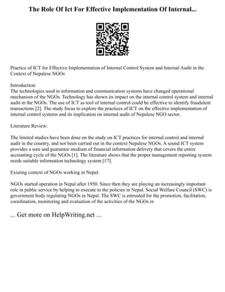 The Role Of Ict For Effective Implementation Of Internal...
Practice of ICT for Effective Implementation of Internal Control System and Internal Audit in the
Context of Nepalese NGOs
Introduction:
The technologies used in information and communication systems have changed operational
mechanism of the NGOs. Technology has shown its impact on the internal control system and internal
audit in the NGOs. The use of ICT as tool of internal control could be effective to identify fraudulent
transactions [2]. The study focus to explore the practices of ICT on the effective implementation of
internal control systems and its implication on internal audit of Nepalese NGO sector.
Literature Review:
The limited studies have been done on the study on ICT practices for internal control and internal
audit in the country, and not been carried out in the context Nepalese NGOs. A sound ICT system
provides a sure and guarantee medium of financial information delivery that covers the entire
accounting cycle of the NGOs [1]. The literature shows that the proper management reporting system
needs suitable information technology system [17].
Existing context of NGOs working in Nepal:
NGOs started operation in Nepal after 1950. Since then they are playing an increasingly important
role in public service by helping to execute to the policies in Nepal. Social Welfare Council (SWC) is
government body regulating NGOs in Nepal. The SWC is entrusted for the promotion, facilitation,
coordination, monitoring and evaluation of the activities of the NGOs in
... Get more on HelpWriting.net ...
 