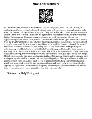 Speech About Blizzard
BOOOOOOOP! Hi, welcome to Dairy Queen, how can I help you?, I said. Yes, can I please get a
medium peanut butter cookie dough smash blizzard made with chocolate ice cream please, that s all,
comes the customer overly enthusiastic response. Okay, that will be $4.25, Thank you and please pull
around. I reply ever so kindly. That s how the nightmare of making the worst blizzard known to man
begins. To start making this monstrosity of a blizzard, you need your medium blizzard cup,
approximately sixteen ounces. Now, since it s chocolate soft serve we need, you must walk all the way
from the drive thru to the front line, where we have the only machine that dispenses our chocolate soft
serve. Once you made the treacherous two yard jaunt to the machine, just proceed to pull the lever of
the desired soft serve flavor and fill your cup up half ... Show more content on Helpwriting.net ...
After your cup is half full, form one ball half in half out of the cup and finish off with the signature
curl using the 9 1 7 motion or as I like to say casual flick of the wrist. Normally this is how you should
fill your blizzard cup, but considering you re using chocolate soft serve, you ll just end up with a large
blob of mush, topped with a cringe worthy spike in place of the curl. At this moment in time, you must
equip your cup with a collar in order to add the required ingredients. What you will need to add is one
pump of peanut butter sauce, three black spoons of chocolate chunks, three clear spoons of cookie
dough, and to top it off three white spoons of peanut butter cookie pieces. Now that you ve finished
applying the ingredients, you should have everything on the verge of spilling over the collar, because
there is physically just too much packed into this single blizzard. Like
... Get more on HelpWriting.net ...
 