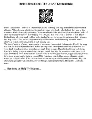 Bruno Bettelheim s The Uses Of Enchantment
Bruno Bettelheim s The Uses of Enchantment claims that fairy tales help expand the development of
children. Although more adult topics like death are never specifically talked about, they tend to deal
with other kinds of everyday problems. Children read stories like where the hero overcomes a series of
obstacles in order to achieve their happily ever after, and then find a way to connect to that. These
kinds of fairy tales help teach children understand difference between right and wrong. Fairy tales are
in a way a child s first teacher, they essentially mold the mind and help convey ideas that would
otherwise be difficult to understand at such a young age.
The loss of a parent of a story s protagonist is a common characteristic in fairy tales. Usually the story
will start out with either the father or mother passing away, although the author never mentions the
word death it is always either implied or not much detail is given. These kinds of tragic backstories
leave you feeling sympathy towards the character, which then lead the reader to root for them at all
costs. Bettelheim states that situations like this occur in order to give children, suggestions in symbolic
form about he may deal with these issues (278). Fairy tales give children a sense of peace when it
comes to coping with loss. Kids can read these stories and say something along the lines of, Hey this
character is going through something I went through, I can relate to them . Stories like Cinderella
make
... Get more on HelpWriting.net ...
 
