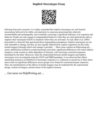 Implicit Stereotypes Essay
Inferring from prior research, it is widely concluded that implicit stereotypes are well learned
associations believed to be stable, activated prior to conscious processing thus relatively
uncontrollable and unchangeable, and eventually exercising a significant influence over cognition and
behavior. People can only engage in nonprejudicial behavior when they are motivated and are able to
suppress their stereotypic beliefs in situations where they are activated. As such, Blair et al. (2001)
proceeded in a direction that questioned these longstanding assumptions: Implicit stereotypes are not
only amenable to change, but they are also equally influenced by explicit cognitions (in this study,
mental imagery) through which such change is possible. ... Show more content on Helpwriting.net ...
career, athleticism) resulted in counterstereotype activation, significant differences exist when subjects
interpret a weak woman as either dependent or feminine, with stereotype consistent responses
facilitated by the latter. Moreover, when the relationship between mental imagery and implicit
stereotypes were investigated using the GNAT and DRM paradigm, it was observed that effects
manifested instead as an inhibition of stereotypic responses (i.e. reduction in sensitivity or false alarm
rates) while no significant differences across groups were found for counterstereotypic responses.
Thus, the manifestations of the effects of mental imagery may be moderated by the experimental
design, content of imagery, and the nature of the implicit measure
... Get more on HelpWriting.net ...
 