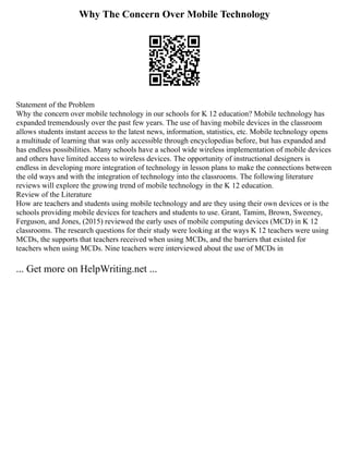 Why The Concern Over Mobile Technology
Statement of the Problem
Why the concern over mobile technology in our schools for K 12 education? Mobile technology has
expanded tremendously over the past few years. The use of having mobile devices in the classroom
allows students instant access to the latest news, information, statistics, etc. Mobile technology opens
a multitude of learning that was only accessible through encyclopedias before, but has expanded and
has endless possibilities. Many schools have a school wide wireless implementation of mobile devices
and others have limited access to wireless devices. The opportunity of instructional designers is
endless in developing more integration of technology in lesson plans to make the connections between
the old ways and with the integration of technology into the classrooms. The following literature
reviews will explore the growing trend of mobile technology in the K 12 education.
Review of the Literature
How are teachers and students using mobile technology and are they using their own devices or is the
schools providing mobile devices for teachers and students to use. Grant, Tamim, Brown, Sweeney,
Ferguson, and Jones, (2015) reviewed the early uses of mobile computing devices (MCD) in K 12
classrooms. The research questions for their study were looking at the ways K 12 teachers were using
MCDs, the supports that teachers received when using MCDs, and the barriers that existed for
teachers when using MCDs. Nine teachers were interviewed about the use of MCDs in
... Get more on HelpWriting.net ...
 
