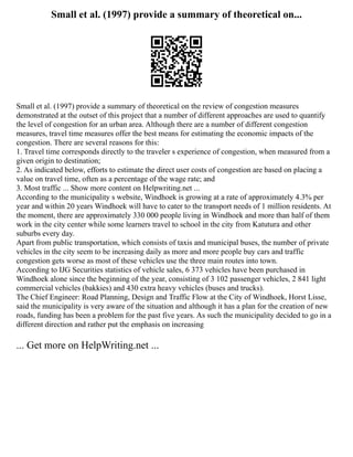 Small et al. (1997) provide a summary of theoretical on...
Small et al. (1997) provide a summary of theoretical on the review of congestion measures
demonstrated at the outset of this project that a number of different approaches are used to quantify
the level of congestion for an urban area. Although there are a number of different congestion
measures, travel time measures offer the best means for estimating the economic impacts of the
congestion. There are several reasons for this:
1. Travel time corresponds directly to the traveler s experience of congestion, when measured from a
given origin to destination;
2. As indicated below, efforts to estimate the direct user costs of congestion are based on placing a
value on travel time, often as a percentage of the wage rate; and
3. Most traffic ... Show more content on Helpwriting.net ...
According to the municipality s website, Windhoek is growing at a rate of approximately 4.3% per
year and within 20 years Windhoek will have to cater to the transport needs of 1 million residents. At
the moment, there are approximately 330 000 people living in Windhoek and more than half of them
work in the city center while some learners travel to school in the city from Katutura and other
suburbs every day.
Apart from public transportation, which consists of taxis and municipal buses, the number of private
vehicles in the city seem to be increasing daily as more and more people buy cars and traffic
congestion gets worse as most of these vehicles use the three main routes into town.
According to IJG Securities statistics of vehicle sales, 6 373 vehicles have been purchased in
Windhoek alone since the beginning of the year, consisting of 3 102 passenger vehicles, 2 841 light
commercial vehicles (bakkies) and 430 extra heavy vehicles (buses and trucks).
The Chief Engineer: Road Planning, Design and Traffic Flow at the City of Windhoek, Horst Lisse,
said the municipality is very aware of the situation and although it has a plan for the creation of new
roads, funding has been a problem for the past five years. As such the municipality decided to go in a
different direction and rather put the emphasis on increasing
... Get more on HelpWriting.net ...
 