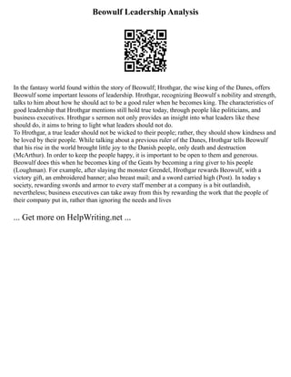 Beowulf Leadership Analysis
In the fantasy world found within the story of Beowulf; Hrothgar, the wise king of the Danes, offers
Beowulf some important lessons of leadership. Hrothgar, recognizing Beowulf s nobility and strength,
talks to him about how he should act to be a good ruler when he becomes king. The characteristics of
good leadership that Hrothgar mentions still hold true today, through people like politicians, and
business executives. Hrothgar s sermon not only provides an insight into what leaders like these
should do, it aims to bring to light what leaders should not do.
To Hrothgar, a true leader should not be wicked to their people; rather, they should show kindness and
be loved by their people. While talking about a previous ruler of the Danes, Hrothgar tells Beowulf
that his rise in the world brought little joy to the Danish people, only death and destruction
(McArthur). In order to keep the people happy, it is important to be open to them and generous.
Beowulf does this when he becomes king of the Geats by becoming a ring giver to his people
(Loughman). For example, after slaying the monster Grendel, Hrothgar rewards Beowulf, with a
victory gift, an embroidered banner; also breast mail; and a sword carried high (Post). In today s
society, rewarding swords and armor to every staff member at a company is a bit outlandish,
nevertheless; business executives can take away from this by rewarding the work that the people of
their company put in, rather than ignoring the needs and lives
... Get more on HelpWriting.net ...
 
