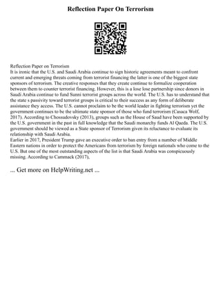 Reflection Paper On Terrorism
Reflection Paper on Terrorism
It is ironic that the U.S. and Saudi Arabia continue to sign historic agreements meant to confront
current and emerging threats coming from terrorist financing the latter is one of the biggest state
sponsors of terrorism. The creative responses that they create continue to formalize cooperation
between them to counter terrorist financing. However, this is a lose lose partnership since donors in
Saudi Arabia continue to fund Sunni terrorist groups across the world. The U.S. has to understand that
the state s passivity toward terrorist groups is critical to their success as any form of deliberate
assistance they access. The U.S. cannot proclaim to be the world leader in fighting terrorism yet the
government continues to be the ultimate state sponsor of those who fund terrorism (Casaca Wolf,
2017). According to Chossudovsky (2013), groups such as the House of Saud have been supported by
the U.S. government in the past in full knowledge that the Saudi monarchy funds Al Qaeda. The U.S.
government should be viewed as a State sponsor of Terrorism given its reluctance to evaluate its
relationship with Saudi Arabia.
Earlier in 2017, President Trump gave an executive order to ban entry from a number of Middle
Eastern nations in order to protect the Americans from terrorism by foreign nationals who come to the
U.S. But one of the most outstanding aspects of the list is that Saudi Arabia was conspicuously
missing. According to Cammack (2017),
... Get more on HelpWriting.net ...
 