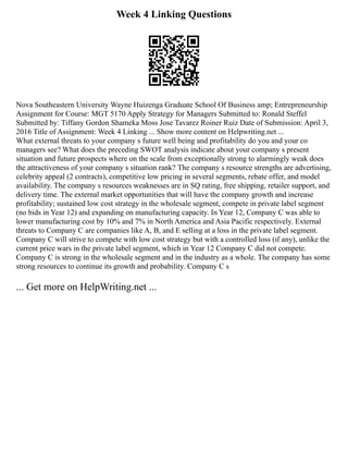 Week 4 Linking Questions
Nova Southeastern University Wayne Huizenga Graduate School Of Business amp; Entrepreneurship
Assignment for Course: MGT 5170 Apply Strategy for Managers Submitted to: Ronald Steffel
Submitted by: Tiffany Gordon Shameka Moss Jose Tavarez Roiner Ruiz Date of Submission: April 3,
2016 Title of Assignment: Week 4 Linking ... Show more content on Helpwriting.net ...
What external threats to your company s future well being and profitability do you and your co
managers see? What does the preceding SWOT analysis indicate about your company s present
situation and future prospects where on the scale from exceptionally strong to alarmingly weak does
the attractiveness of your company s situation rank? The company s resource strengths are advertising,
celebrity appeal (2 contracts), competitive low pricing in several segments, rebate offer, and model
availability. The company s resources weaknesses are in SQ rating, free shipping, retailer support, and
delivery time. The external market opportunities that will have the company growth and increase
profitability; sustained low cost strategy in the wholesale segment, compete in private label segment
(no bids in Year 12) and expanding on manufacturing capacity. In Year 12, Company C was able to
lower manufacturing cost by 10% and 7% in North America and Asia Pacific respectively. External
threats to Company C are companies like A, B, and E selling at a loss in the private label segment.
Company C will strive to compete with low cost strategy but with a controlled loss (if any), unlike the
current price wars in the private label segment, which in Year 12 Company C did not compete.
Company C is strong in the wholesale segment and in the industry as a whole. The company has some
strong resources to continue its growth and probability. Company C s
... Get more on HelpWriting.net ...
 