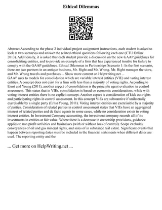 Ethical Dilemmas
Abstract According to the phase 2 individual project assignment instructions, each student is asked to
look at two scenarios and answer the related ethical questions following each one (CTU Online,
2013). Additionally, it is asked that each student provide a discussion on the new GAAP guidelines for
consolidating entities, and to provide an example of a firm that has experienced trouble for failure to
comply with the GAAP guidelines. Ethical Dilemmas in Partnerships Scenario 1: In the first scenario,
there are two partners in an antique business, Mr. Right and Mr. Wrong. Mr. Right manages the store,
and Mr. Wrong travels and purchases ... Show more content on Helpwriting.net ...
GAAP uses to models for consolidation which are variable interest entities (VIE) and voting interest
entities. A concept does not exist for a firm with less than a majority of voting rights. According to
Ernst and Young (2011), another aspect of consolidation is the principle agent evaluation in control
assessment. This states that in VIEs, consolidation is based on economic considerations, while with
voting interest entities there is no explicit concept. Another aspect is consideration of kick out rights
and participating rights in control assessment. In this concept VIEs are substantive if unilaterally
exercisable by a single party (Ernst Young, 2011). Voting interest entities are exercisable by a majority
of parties. Consideration of related parties in control assessment states that VIEs have an aggregated
interest of related parties and de facto agents in some cases, while no consideration exists in voting
interest entities. In Investment Company accounting, the investment company records all of its
investments in entities at fair value. Where there is a decrease in ownership provisions, guidance
applies to non profit activities and businesses (with or without loss of control). Scope excludes
conveyances of oil and gas mineral rights, and sales of in substance real estate. Significant events that
happen between reporting dates must be included in the financial statements when different dates are
used. The reporting entity and the
... Get more on HelpWriting.net ...
 