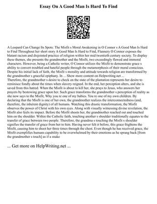 Essay On A Good Man Is Hard To Find
A Leopard Can Change Its Spots: The Misfit s Moral Awakening in O Connor s A Good Man Is Hard
to Find Throughout her short story A Good Man Is Hard to Find, Flannery O Connor exposes the
blatant racism and disjointed practice of religion within her mid twentieth century society. To display
these themes, she presents the grandmother and the Misfit, two exceedingly flawed and immoral
characters. However, being a Catholic writer, O Connor utilizes the Misfit to demonstrate grace s
ability to convert troubled and hateful people through the metamorphosis of their moral conscious.
Despite his initial lack of faith, the Misfit s morality and attitude towards religion are transformed by
the grandmother s graceful epiphany. In ... Show more content on Helpwriting.net ...
Therefore, the grandmother s desire to check on the state of the plantation represents her desire to
reminisce fondly about the times when slavery reigned. In the end, her perception alters, and she is
saved from this hatred. When the Misfit is about to kill her, she prays to Jesus, who answers her
prayers by bestowing grace upon her. Such grace transforms the grandmother s perception of reality as
she now says to the Misfit, Why you re one of my babies. You re one of my own children. By
declaring that the Misfit is one of her own, the grandmother realizes the interconnectedness (and,
therefore, the inherent dignity) of all humans. Watching this drastic transformation, the Misfit
observes the power of Christ with his own eyes. Along with visually witnessing divine revelation, the
Misfit also feels its impact. Before the Misfit shoots her, the grandmother reached out and touched
him on the shoulder. Within the Catholic faith, touching another s shoulder traditionally equates to the
transfer of grace between two people. Therefore, the grandma s touching the Misfit s shoulder
signifies the transfer of grace from her to him. Having never felt it before, this grace frightens the
Misfit, causing him to shoot her three times through the chest. Even though he has received grace, the
Misfit exemplifies humans capability to be overwhelmed by their emotions as he sprang back [from
the grandmother s touch] as if a snake
... Get more on HelpWriting.net ...
 