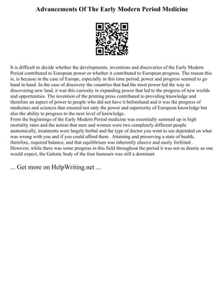 Advancements Of The Early Modern Period Medicine
It is difficult to decide whether the developments, inventions and discoveries of the Early Modern
Period contributed to European power or whether it contributed to European progress. The reason this
is, is because in the case of Europe, especially in this time period, power and progress seemed to go
hand in hand. In the case of discovery the countries that had the most power led the way in
discovering new land, it was this curiosity in expanding power that led to the progress of new worlds
and opportunities. The invention of the printing press contributed to providing knowledge and
therefore an aspect of power to people who did not have it beforehand and it was the progress of
medicines and sciences that ensured not only the power and superiority of European knowledge but
also the ability to progress to the next level of knowledge.
From the beginnings of the Early Modern Period medicine was essentially summed up in high
mortality rates and the notion that men and women were two completely different people
anatomically, treatments were largely herbal and the type of doctor you went to see depended on what
was wrong with you and if you could afford them . Attaining and preserving a state of health,
therefore, required balance, and that equilibrium was inherently elusive and easily forfeited .
However, while there was some progress in this field throughout the period it was not as drastic as one
would expect, the Galenic body of the four humours was still a dominant
... Get more on HelpWriting.net ...
 