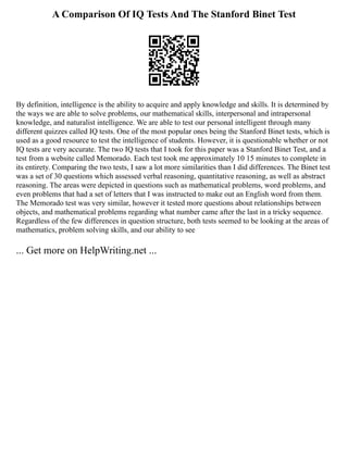 A Comparison Of IQ Tests And The Stanford Binet Test
By definition, intelligence is the ability to acquire and apply knowledge and skills. It is determined by
the ways we are able to solve problems, our mathematical skills, interpersonal and intrapersonal
knowledge, and naturalist intelligence. We are able to test our personal intelligent through many
different quizzes called IQ tests. One of the most popular ones being the Stanford Binet tests, which is
used as a good resource to test the intelligence of students. However, it is questionable whether or not
IQ tests are very accurate. The two IQ tests that I took for this paper was a Stanford Binet Test, and a
test from a website called Memorado. Each test took me approximately 10 15 minutes to complete in
its entirety. Comparing the two tests, I saw a lot more similarities than I did differences. The Binet test
was a set of 30 questions which assessed verbal reasoning, quantitative reasoning, as well as abstract
reasoning. The areas were depicted in questions such as mathematical problems, word problems, and
even problems that had a set of letters that I was instructed to make out an English word from them.
The Memorado test was very similar, however it tested more questions about relationships between
objects, and mathematical problems regarding what number came after the last in a tricky sequence.
Regardless of the few differences in question structure, both tests seemed to be looking at the areas of
mathematics, problem solving skills, and our ability to see
... Get more on HelpWriting.net ...
 