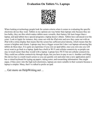 Evaluation On Tablets Vs. Laptops
When looking at technology people look for certain criteria when it comes to evaluating the specific
electronic device they want. Tablets in my opinion are way better than laptops only because they are
less bulky; they are thin which makes tablets more versatile, their battery life lasts longer than a
laptop, and ipad tablets have special programs a laptop doesn t obtain. Tablets have advanced over the
years. Look at Apple for instance, they came out with the iPad mini and now they came out with an
iPad with a retina display that means that the screen has sufficient pixel density, which means that the
screen is brighter and clearer. Laptops may have a bigger screen but I don t see laptops advancing like
tablets do these days. It is quite an experience if you own an ipad tablet, once you own one you will
never want to go back to a laptop. Ipads has a built in Wi Fi and cellular connectivity so people can
stay in touch easier than they would with a laptop. Laptops have Wi Fi but not cellular connectivity.
They could use cellular connectivity through skype, but you have to pay to use it. Another cool thing
this device has is a multi touch screen so you can quickly exit and enter into a new application and it
has a virtual keyboard for typing up papers, taking notes, and researching information. One might
argue, if they aren t into the high tech electronics, laptops are more suitable in their scenario because a
laptop is simpler. Many, that I ve talked to prefer an ipad
... Get more on HelpWriting.net ...
 