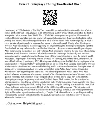 Ernest Hemingway s The Big Two-Hearted River
Hemingway s 1925 short story, The Big Two Hearted River, originally from the collection of short
stories entitled In Our Time, engages in an introspective identity crisis, which arises after the book s
protagonist, Nick, returns from World War I. While Nick attempts to navigate his life outside of
combat, Hemingway takes him on a journey of reconciliation and self discovery. Embarking on his
journey into nature, Nick submerges himself in a life of what seems to be pure tranquility. In Nick s
eyes, society subjects people to violence, but nature is inherently good. Shortly after, Hemingway
provides Nick with tangible evidence opposing his original thoughts. Hemingway brings to light the
fact that both society and nature have subliminal binaries ... Show more content on Helpwriting.net ...
After experiencing moments of loss and violence, Nick chooses to return to the one place of constancy
he knows, which is nature. In nature, Nick believes that he can escape the brutality and hate that
humanity creates. Leaving behind the burned town of Seney and choosing to enter the natural world,
Nick [feels] he [has] left everything behind, the need for thinking, the need to write, other needs. It
was all back of him, (Hemingway 179). Hemingway subtly suggests that Nick has been plagued with
an endless list of realities that have consumed him for far too long. Nick s escape from reality provides
brief moments of solitude and rest from his bustling world. Amidst the burned and destroyed town of
Seney a river remains untouched, providing a symbol of hope. While Seney seems broken, the
possibility of new beginnings and life exists. This binary is parallel in Nick s life as well. Nick
actively chooses to pursue new beginnings instead of dwelling on the memories of his past, but is
quickly reminded that he cannot escape the parts of his life that play a large part in his identity.
Attempting to escape the pressing realities of life back home, Nick notices that the problems he
internalizes in his own life are apparent in nature as well. While fishing and rivers seems to be a place
of happiness and healing for Nick, reality finds a way to creep in. Looking at a trout in the river, Nick
s heart tightened as the trout moved. He felt all the old feeling, (Hemingway 178). Nick does not
reveal the old feeling or who/what is associated with that feeling. Instead, it can be recognized that a
tightened heart is a sign of tension and anxiety. Despite Nick s best efforts to escape his past seeking
comfort in the familiar, he finds that like his pack, he carries his past with him wherever he goes,
whether he desires to or
... Get more on HelpWriting.net ...
 