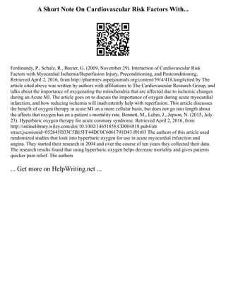 A Short Note On Cardiovascular Risk Factors With...
Ferdinandy, P., Schulz, R., Baxter, G. (2009, November 29). Interaction of Cardiovascular Risk
Factors with Myocardial Ischemia/Reperfusion Injury, Preconditioning, and Postconditioning.
Retrieved April 2, 2016, from http://pharmrev.aspetjournals.org/content/59/4/418.long#cited by The
article cited above was written by authors with affiliations to The Cardiovascular Research Group, and
talks about the importance of oxygenating the mitochondria that are affected due to ischemic changes
during an Acute MI. The article goes on to discuss the importance of oxygen during acute myocardial
infarction, and how reducing ischemia will inadvertently help with reperfusion. This article discusses
the benefit of oxygen therapy in acute MI on a more cellular basis, but does not go into length about
the affects that oxygen has on a patient s mortality rate. Bennett, M., Lehm, J., Jepson, N. (2015, July
23). Hyperbaric oxygen therapy for acute coronary syndrome. Retrieved April 2, 2016, from
http://onlinelibrary.wiley.com/doi/10.1002/14651858.CD004818.pub4/ab
stract;jsessionid=052645D33C5B15FF44DC0C6061791D43.f01t03 The authors of this article used
randomized studies that look into hyperbaric oxygen for use in acute myocardial infarction and
angina. They started their research in 2004 and over the course of ten years they collected their data.
The research results found that using hyperbaric oxygen helps decrease mortality and gives patients
quicker pain relief. The authors
... Get more on HelpWriting.net ...
 