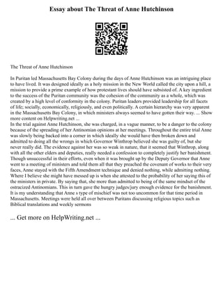 Essay about The Threat of Anne Hutchinson
The Threat of Anne Hutchinson
In Puritan led Massachusetts Bay Colony during the days of Anne Hutchinson was an intriguing place
to have lived. It was designed ideally as a holy mission in the New World called the city upon a hill, a
mission to provide a prime example of how protestant lives should have subsisted of. A key ingredient
to the success of the Puritan community was the cohesion of the community as a whole, which was
created by a high level of conformity in the colony. Puritan leaders provided leadership for all facets
of life; socially, economically, religiously, and even politically. A certain hierarchy was very apparent
in the Massachusetts Bay Colony, in which ministers always seemed to have gotten their way. ... Show
more content on Helpwriting.net ...
In the trial against Anne Hutchinson, she was charged, in a vague manner, to be a danger to the colony
because of the spreading of her Antinomian opinions at her meetings. Throughout the entire trial Anne
was slowly being backed into a corner in which ideally she would have then broken down and
admitted to doing all the wrongs in which Governor Winthrop believed she was guilty of, but she
never really did. The evidence against her was so weak in nature, that it seemed that Winthrop, along
with all the other elders and deputies, really needed a confession to completely justify her banishment.
Though unsuccessful in their efforts, even when it was brought up by the Deputy Governor that Anne
went to a meeting of ministers and told them all that they preached the covenant of works to their very
faces, Anne stayed with the Fifth Amendment technique and denied nothing, while admitting nothing.
Where I believe she might have messed up is when she attested to the probability of her saying this of
the ministers in private. By saying that, she more than admitted to being of the same mindset of the
ostracized Antinomians. This in turn gave the hungry judges/jury enough evidence for the banishment.
It is my understanding that Anne s type of mischief was not too uncommon for that time period in
Massachusetts. Meetings were held all over between Puritans discussing religious topics such as
Biblical translations and weekly sermons
... Get more on HelpWriting.net ...
 