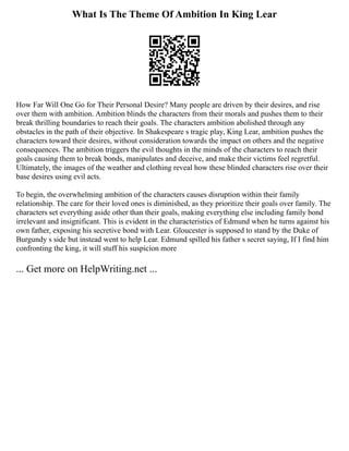What Is The Theme Of Ambition In King Lear
How Far Will One Go for Their Personal Desire? Many people are driven by their desires, and rise
over them with ambition. Ambition blinds the characters from their morals and pushes them to their
break thrilling boundaries to reach their goals. The characters ambition abolished through any
obstacles in the path of their objective. In Shakespeare s tragic play, King Lear, ambition pushes the
characters toward their desires, without consideration towards the impact on others and the negative
consequences. The ambition triggers the evil thoughts in the minds of the characters to reach their
goals causing them to break bonds, manipulates and deceive, and make their victims feel regretful.
Ultimately, the images of the weather and clothing reveal how these blinded characters rise over their
base desires using evil acts.
To begin, the overwhelming ambition of the characters causes disruption within their family
relationship. The care for their loved ones is diminished, as they prioritize their goals over family. The
characters set everything aside other than their goals, making everything else including family bond
irrelevant and insignificant. This is evident in the characteristics of Edmund when he turns against his
own father, exposing his secretive bond with Lear. Gloucester is supposed to stand by the Duke of
Burgundy s side but instead went to help Lear. Edmund spilled his father s secret saying, If I find him
confronting the king, it will stuff his suspicion more
... Get more on HelpWriting.net ...
 