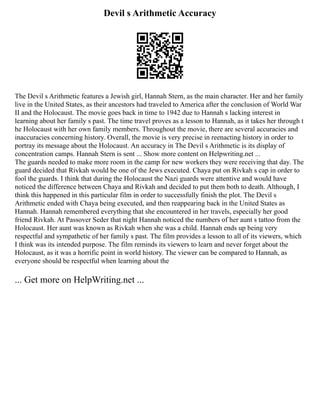 Devil s Arithmetic Accuracy
The Devil s Arithmetic features a Jewish girl, Hannah Stern, as the main character. Her and her family
live in the United States, as their ancestors had traveled to America after the conclusion of World War
II and the Holocaust. The movie goes back in time to 1942 due to Hannah s lacking interest in
learning about her family s past. The time travel proves as a lesson to Hannah, as it takes her through t
he Holocaust with her own family members. Throughout the movie, there are several accuracies and
inaccuracies concerning history. Overall, the movie is very precise in reenacting history in order to
portray its message about the Holocaust. An accuracy in The Devil s Arithmetic is its display of
concentration camps. Hannah Stern is sent ... Show more content on Helpwriting.net ...
The guards needed to make more room in the camp for new workers they were receiving that day. The
guard decided that Rivkah would be one of the Jews executed. Chaya put on Rivkah s cap in order to
fool the guards. I think that during the Holocaust the Nazi guards were attentive and would have
noticed the difference between Chaya and Rivkah and decided to put them both to death. Although, I
think this happened in this particular film in order to successfully finish the plot. The Devil s
Arithmetic ended with Chaya being executed, and then reappearing back in the United States as
Hannah. Hannah remembered everything that she encountered in her travels, especially her good
friend Rivkah. At Passover Seder that night Hannah noticed the numbers of her aunt s tattoo from the
Holocaust. Her aunt was known as Rivkah when she was a child. Hannah ends up being very
respectful and sympathetic of her family s past. The film provides a lesson to all of its viewers, which
I think was its intended purpose. The film reminds its viewers to learn and never forget about the
Holocaust, as it was a horrific point in world history. The viewer can be compared to Hannah, as
everyone should be respectful when learning about the
... Get more on HelpWriting.net ...
 
