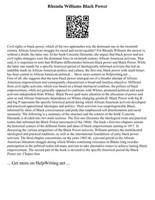 Rhonda Williams Black Power
Civil rights or black power, which of the two approaches was the dominant one in the twentieth
century African American struggle for racial and social equality? For Rhonda Williams the answer is,
without a doubt, the latter one. In her book Concrete Demands, she argues that black power and not
civil rights strategies were the dominant force in twentieth century African American activism. That
said, it is important to note that Williams differentiates between black power and Black Power. While
the latter one stands for a specific historical period of ideologically informed activism that left an
indelible mark on African American politics and culture, the first one, black power with small letters
has been central to African American political ... Show more content on Helpwriting.net ...
First of all, she suggests that the term black power emerged out of a broader attempt of African
American empowerment and consequently characterizes a broad and timeless objective. Different
from civil rights activism, which was based on a broad interracial coalition, the politics of black
empowerment, while not generally opposed to coalitions with Whites, promoted political and social
activism independent from Whites. Black Power paid more attention to the allocation of power and
aims to end African Americans dependence on Whites changing goodwill. Black Power with big B
and big P represents the specific historical period during which African American activists developed
and practiced oppositional ideologies and politics. Their activism was unapologetically Black,
informed by ideas of Black consciousness and pride that emphasized self determination and racial
autonomy. The following is a summary of the structure and the context of the book: Concrete
Demands is divided into two main sections. The first one illustrates the ideological roots and practical
routes that informed the Black Power movement of the 1960s. The book s first two chapters narrate
the historical context of the different forms and ideas of black empowerment starting in 1917. In
discussing the various progenitors of the Black Power activists, Williams portrays the multifaceted
ideological and practical traditions, as well as the international foundations of early black power
activism. The third chapter concentrates on the years 1963 66, a pivotal period in the African
American liberation struggle during which Whites continuing resistance to Blacks long overdue
participation in the political realm led many activists to take alternative routes to achieve lasting Black
empowerment. The second part of the book is devoted to the specific historical period the Black
Power era. Chapter four
... Get more on HelpWriting.net ...
 