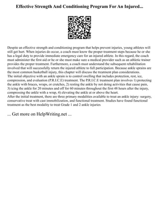 Effective Strength And Conditioning Program For An Injured...
Despite an effective strength and conditioning program that helps prevent injuries, young athletes will
still get hurt. When injuries do occur, a coach must know the proper treatment steps because he or she
has a legal duty to provide immediate emergency care for an injured athlete. In this regard, the coach
must administer the first aid or he or she must make sure a medical provider such as an athletic trainer
provides the proper treatment. Furthermore, a coach must understand the subsequent rehabilitation
involved that will successfully return the injured athlete to full participation. Because ankle sprains are
the most common basketball injury, this chapter will discuss the treatment plan considerations.
The initial objective with an ankle sprain is to control swelling that includes protection, rest, ice,
compression, and evaluation (P.R.I.C.E) treatment. The P.R.I.C.E treatment plan involves 1) protecting
the ankle with braces, wraps, or crutches, 2) resting the ankle by not doing activities that cause pain,
3) icing the ankle for 20 minutes and off for 60 minutes throughout the first 48 hours after the injury,
compressing the ankle with a wrap, 4) elevating the ankle at or above the heart.
After the initial treatment, there are three primary modalities available to treat an ankle injury: surgery,
conservative treat with cast immobilization, and functional treatment. Studies have found functional
treatment as the best modality to treat Grade 1 and 2 ankle injuries
... Get more on HelpWriting.net ...
 
