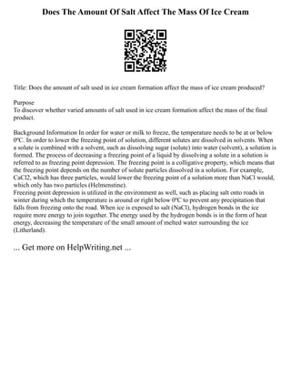 Does The Amount Of Salt Affect The Mass Of Ice Cream
Title: Does the amount of salt used in ice cream formation affect the mass of ice cream produced?
Purpose
To discover whether varied amounts of salt used in ice cream formation affect the mass of the final
product.
Background Information In order for water or milk to freeze, the temperature needs to be at or below
0ºC. In order to lower the freezing point of solution, different solutes are dissolved in solvents. When
a solute is combined with a solvent, such as dissolving sugar (solute) into water (solvent), a solution is
formed. The process of decreasing a freezing point of a liquid by dissolving a solute in a solution is
referred to as freezing point depression. The freezing point is a colligative property, which means that
the freezing point depends on the number of solute particles dissolved in a solution. For example,
CaCl2, which has three particles, would lower the freezing point of a solution more than NaCl would,
which only has two particles (Helmenstine).
Freezing point depression is utilized in the environment as well, such as placing salt onto roads in
winter during which the temperature is around or right below 0ºC to prevent any precipitation that
falls from freezing onto the road. When ice is exposed to salt (NaCl), hydrogen bonds in the ice
require more energy to join together. The energy used by the hydrogen bonds is in the form of heat
energy, decreasing the temperature of the small amount of melted water surrounding the ice
(Litherland).
... Get more on HelpWriting.net ...
 