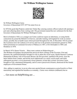 Sir William Wellington Samoa
Sir William Wellington Cairns
Governor of Queensland 1875 1877 his name lives on
In 1876 the good ship Porpoise sailed into Trinity Bay carrying customs officers tasked with opening a
port and collecting duties from visiting craft. The government named the new settlement for the then
Governor of Queensland, Sir William Wellington Cairns.
Born in Ireland in 1828, as a younger son Cairns could not expect an inheritance, so using family
connections he joined the British Civil Service, and after training, left England for work in warmer
climes, possibly due to health issues which persisted throughout his life. In December 1852 he joined
the Ceylonese (now Sri Lankan) civil service and rose to the position of postmaster general in 1864,
before promotion to Lieutenant Governor of Malacca in 1867, of St Christopher in 1869, and
Honduras in 1870.
In March 1874, Queen Victoria ... Show more content on Helpwriting.net ...
The Brisbane newspapers documented the perceived short comings of the Governor. First and
foremost, the confirmed bachelor brought no wife to adorn the social scene. Quelle Horreur! Contessa
Diamentina di Roma, wife of Governor Bowen, the first governor, sparkled with jewels, wore the
latest fashion from London, and led the local sophisticates in a merry social round, and while
subsequent governor s wives possessed a lesser glamour, at least they existed. Governor Cairns
brought no wife, entertained infrequently, and in a move perceived as bizarre, dismissed all the female
employees of Government House.
Also, adding to suspicion, in an era when men sported hirsute countenances as proof positive of their
masculinity and regarded the beardless as womanly , Cairns wore whiskers (sideburns) but no
... Get more on HelpWriting.net ...
 