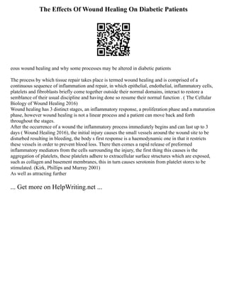 The Effects Of Wound Healing On Diabetic Patients
eous wound healing and why some processes may be altered in diabetic patients
The process by which tissue repair takes place is termed wound healing and is comprised of a
continuous sequence of inflammation and repair, in which epithelial, endothelial, inflammatory cells,
platelets and fibroblasts briefly come together outside their normal domains, interact to restore a
semblance of their usual discipline and having done so resume their normal function . ( The Cellular
Biology of Wound Healing 2016)
Wound healing has 3 distinct stages, an inflammatory response, a proliferation phase and a maturation
phase, however wound healing is not a linear process and a patient can move back and forth
throughout the stages.
After the occurrence of a wound the inflammatory process immediately begins and can last up to 3
days ( Wound Healing 2016), the initial injury causes the small vessels around the wound site to be
disturbed resulting in bleeding, the body s first response is a haemodynamic one in that it restricts
these vessels in order to prevent blood loss. There then comes a rapid release of preformed
inflammatory mediators from the cells surrounding the injury, the first thing this causes is the
aggregation of platelets, these platelets adhere to extracellular surface structures which are exposed,
such as collagen and basement membranes, this in turn causes serotonin from platelet stores to be
stimulated. (Kirk, Phillips and Murray 2001)
As well as attracting further
... Get more on HelpWriting.net ...
 
