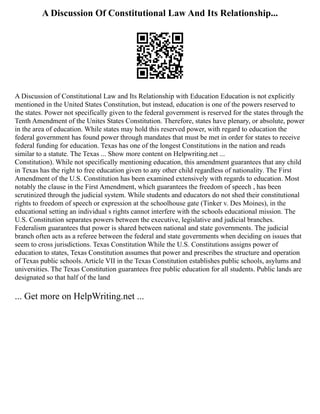A Discussion Of Constitutional Law And Its Relationship...
A Discussion of Constitutional Law and Its Relationship with Education Education is not explicitly
mentioned in the United States Constitution, but instead, education is one of the powers reserved to
the states. Power not specifically given to the federal government is reserved for the states through the
Tenth Amendment of the Unites States Constitution. Therefore, states have plenary, or absolute, power
in the area of education. While states may hold this reserved power, with regard to education the
federal government has found power through mandates that must be met in order for states to receive
federal funding for education. Texas has one of the longest Constitutions in the nation and reads
similar to a statute. The Texas ... Show more content on Helpwriting.net ...
Constitution). While not specifically mentioning education, this amendment guarantees that any child
in Texas has the right to free education given to any other child regardless of nationality. The First
Amendment of the U.S. Constitution has been examined extensively with regards to education. Most
notably the clause in the First Amendment, which guarantees the freedom of speech , has been
scrutinized through the judicial system. While students and educators do not shed their constitutional
rights to freedom of speech or expression at the schoolhouse gate (Tinker v. Des Moines), in the
educational setting an individual s rights cannot interfere with the schools educational mission. The
U.S. Constitution separates powers between the executive, legislative and judicial branches.
Federalism guarantees that power is shared between national and state governments. The judicial
branch often acts as a referee between the federal and state governments when deciding on issues that
seem to cross jurisdictions. Texas Constitution While the U.S. Constitutions assigns power of
education to states, Texas Constitution assumes that power and prescribes the structure and operation
of Texas public schools. Article VII in the Texas Constitution establishes public schools, asylums and
universities. The Texas Constitution guarantees free public education for all students. Public lands are
designated so that half of the land
... Get more on HelpWriting.net ...
 