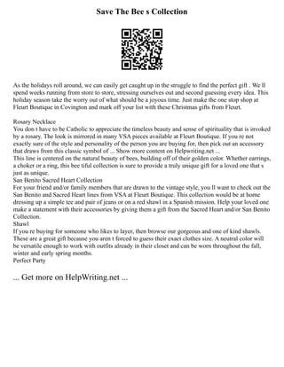 Save The Bee s Collection
As the holidays roll around, we can easily get caught up in the struggle to find the perfect gift . We ll
spend weeks running from store to store, stressing ourselves out and second guessing every idea. This
holiday season take the worry out of what should be a joyous time. Just make the one stop shop at
Fleurt Boutique in Covington and mark off your list with these Christmas gifts from Fleurt.
Rosary Necklace
You don t have to be Catholic to appreciate the timeless beauty and sense of spirituality that is invoked
by a rosary. The look is mirrored in many VSA pieces available at Fleurt Boutique. If you re not
exactly sure of the style and personality of the person you are buying for, then pick out an accessory
that draws from this classic symbol of ... Show more content on Helpwriting.net ...
This line is centered on the natural beauty of bees, building off of their golden color. Whether earrings,
a choker or a ring, this bee tiful collection is sure to provide a truly unique gift for a loved one that s
just as unique.
San Benito Sacred Heart Collection
For your friend and/or family members that are drawn to the vintage style, you ll want to check out the
San Benito and Sacred Heart lines from VSA at Fleurt Boutique. This collection would be at home
dressing up a simple tee and pair of jeans or on a red shawl in a Spanish mission. Help your loved one
make a statement with their accessories by giving them a gift from the Sacred Heart and/or San Benito
Collection.
Shawl
If you re buying for someone who likes to layer, then browse our gorgeous and one of kind shawls.
These are a great gift because you aren t forced to guess their exact clothes size. A neutral color will
be versatile enough to work with outfits already in their closet and can be worn throughout the fall,
winter and early spring months.
Perfect Party
... Get more on HelpWriting.net ...
 