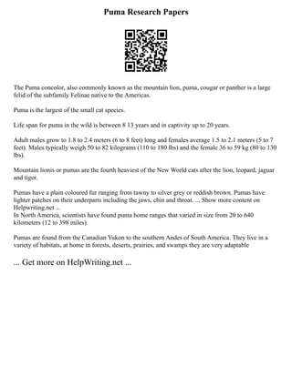 Puma Research Papers
The Puma concolor, also commonly known as the mountain lion, puma, cougar or panther is a large
felid of the subfamily Felinae native to the Americas.
Puma is the largest of the small cat species.
Life span for puma in the wild is between 8 13 years and in captivity up to 20 years.
Adult males grow to 1.8 to 2.4 meters (6 to 8 feet) long and females average 1.5 to 2.1 meters (5 to 7
feet). Males typically weigh 50 to 82 kilograms (110 to 180 lbs) and the female 36 to 59 kg (80 to 130
lbs).
Mountain lionis or pumas are the fourth heaviest of the New World cats after the lion, leopard, jaguar
and tiger.
Pumas have a plain coloured fur ranging from tawny to silver grey or reddish brown. Pumas have
lighter patches on their underparts including the jaws, chin and throat. ... Show more content on
Helpwriting.net ...
In North America, scientists have found puma home ranges that varied in size from 20 to 640
kilometers (12 to 398 miles).
Pumas are found from the Canadian Yukon to the southern Andes of South America. They live in a
variety of habitats, at home in forests, deserts, prairies, and swamps they are very adaptable
... Get more on HelpWriting.net ...
 