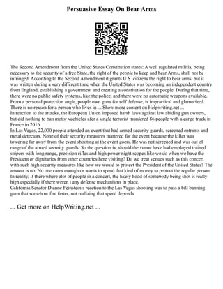 Persuasive Essay On Bear Arms
The Second Amendment from the United States Constitution states: A well regulated militia, being
necessary to the security of a free State, the right of the people to keep and bear Arms, shall not be
infringed. According to the Second Amendment it grants U.S. citizens the right to bear arms, but it
was written during a very different time when the United States was becoming an independent country
from England, establishing a government and creating a constitution for the people. During that time,
there were no public safety systems, like the police, and there were no automatic weapons available.
From a personal protection angle, people own guns for self defense, is impractical and glamorized.
There is no reason for a person who lives in ... Show more content on Helpwriting.net ...
In reaction to the attacks, the European Union imposed harsh laws against law abiding gun owners,
but did nothing to ban motor vechicles afer a single terrorist murdered 86 people with a cargo truck in
France in 2016.
In Las Vegas, 22,000 people attended an event that had armed security guards, screened entrants and
metal detectors. None of their security measures mattered for the event because the killer was
towering far away from the event shooting at the event goers. He was not screened and was out of
range of the armed security guards. So the question is, should the venue have had employed trained
snipers with long range, precision rifles and high power night scopes like we do when we have the
President or dignitaries from other countries here visiting? Do we treat venues such as this concert
with such high security measures like how we would to protect the President of the United States? The
answer is no. No one cares enough or wants to spend that kind of money to protect the regular person.
In reality, if there where alot of people in a concert, the likely hood of somebody being shot is really
high especially if there weren t any defense mechanisms in place.
California Senator Dianne Feinstein s reaction to the Las Vegas shooting was to pass a bill banning
guns that somehow fire faster, not realizing that speed depends
... Get more on HelpWriting.net ...
 